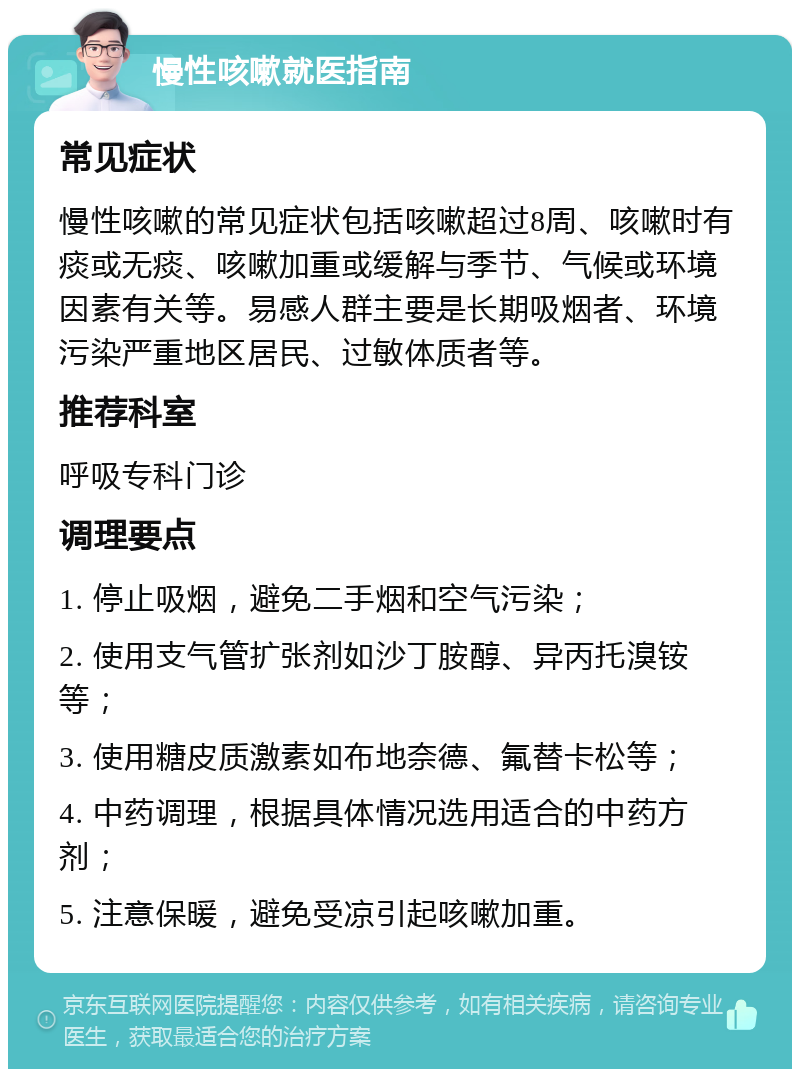 慢性咳嗽就医指南 常见症状 慢性咳嗽的常见症状包括咳嗽超过8周、咳嗽时有痰或无痰、咳嗽加重或缓解与季节、气候或环境因素有关等。易感人群主要是长期吸烟者、环境污染严重地区居民、过敏体质者等。 推荐科室 呼吸专科门诊 调理要点 1. 停止吸烟，避免二手烟和空气污染； 2. 使用支气管扩张剂如沙丁胺醇、异丙托溴铵等； 3. 使用糖皮质激素如布地奈德、氟替卡松等； 4. 中药调理，根据具体情况选用适合的中药方剂； 5. 注意保暖，避免受凉引起咳嗽加重。