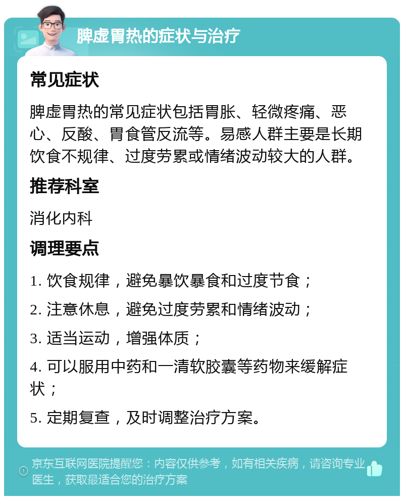 脾虚胃热的症状与治疗 常见症状 脾虚胃热的常见症状包括胃胀、轻微疼痛、恶心、反酸、胃食管反流等。易感人群主要是长期饮食不规律、过度劳累或情绪波动较大的人群。 推荐科室 消化内科 调理要点 1. 饮食规律，避免暴饮暴食和过度节食； 2. 注意休息，避免过度劳累和情绪波动； 3. 适当运动，增强体质； 4. 可以服用中药和一清软胶囊等药物来缓解症状； 5. 定期复查，及时调整治疗方案。