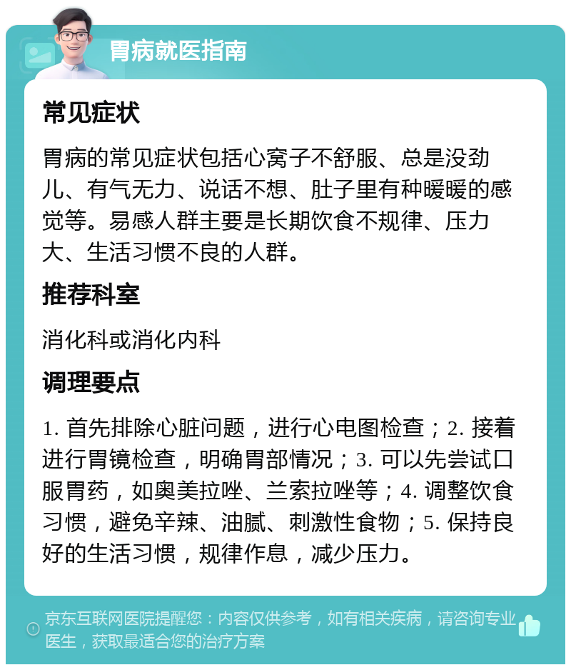 胃病就医指南 常见症状 胃病的常见症状包括心窝子不舒服、总是没劲儿、有气无力、说话不想、肚子里有种暖暖的感觉等。易感人群主要是长期饮食不规律、压力大、生活习惯不良的人群。 推荐科室 消化科或消化内科 调理要点 1. 首先排除心脏问题，进行心电图检查；2. 接着进行胃镜检查，明确胃部情况；3. 可以先尝试口服胃药，如奥美拉唑、兰索拉唑等；4. 调整饮食习惯，避免辛辣、油腻、刺激性食物；5. 保持良好的生活习惯，规律作息，减少压力。