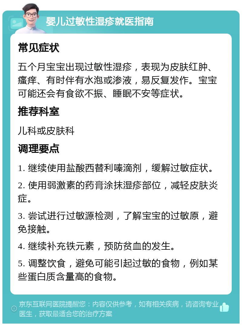 婴儿过敏性湿疹就医指南 常见症状 五个月宝宝出现过敏性湿疹，表现为皮肤红肿、瘙痒、有时伴有水泡或渗液，易反复发作。宝宝可能还会有食欲不振、睡眠不安等症状。 推荐科室 儿科或皮肤科 调理要点 1. 继续使用盐酸西替利嗪滴剂，缓解过敏症状。 2. 使用弱激素的药膏涂抹湿疹部位，减轻皮肤炎症。 3. 尝试进行过敏源检测，了解宝宝的过敏原，避免接触。 4. 继续补充铁元素，预防贫血的发生。 5. 调整饮食，避免可能引起过敏的食物，例如某些蛋白质含量高的食物。