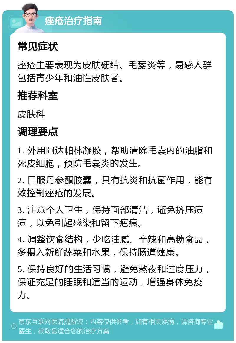 痤疮治疗指南 常见症状 痤疮主要表现为皮肤硬结、毛囊炎等，易感人群包括青少年和油性皮肤者。 推荐科室 皮肤科 调理要点 1. 外用阿达帕林凝胶，帮助清除毛囊内的油脂和死皮细胞，预防毛囊炎的发生。 2. 口服丹参酮胶囊，具有抗炎和抗菌作用，能有效控制痤疮的发展。 3. 注意个人卫生，保持面部清洁，避免挤压痘痘，以免引起感染和留下疤痕。 4. 调整饮食结构，少吃油腻、辛辣和高糖食品，多摄入新鲜蔬菜和水果，保持肠道健康。 5. 保持良好的生活习惯，避免熬夜和过度压力，保证充足的睡眠和适当的运动，增强身体免疫力。