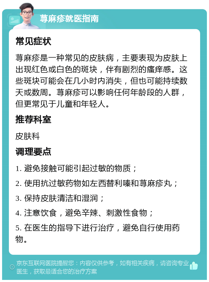 荨麻疹就医指南 常见症状 荨麻疹是一种常见的皮肤病，主要表现为皮肤上出现红色或白色的斑块，伴有剧烈的瘙痒感。这些斑块可能会在几小时内消失，但也可能持续数天或数周。荨麻疹可以影响任何年龄段的人群，但更常见于儿童和年轻人。 推荐科室 皮肤科 调理要点 1. 避免接触可能引起过敏的物质； 2. 使用抗过敏药物如左西替利嗪和荨麻疹丸； 3. 保持皮肤清洁和湿润； 4. 注意饮食，避免辛辣、刺激性食物； 5. 在医生的指导下进行治疗，避免自行使用药物。