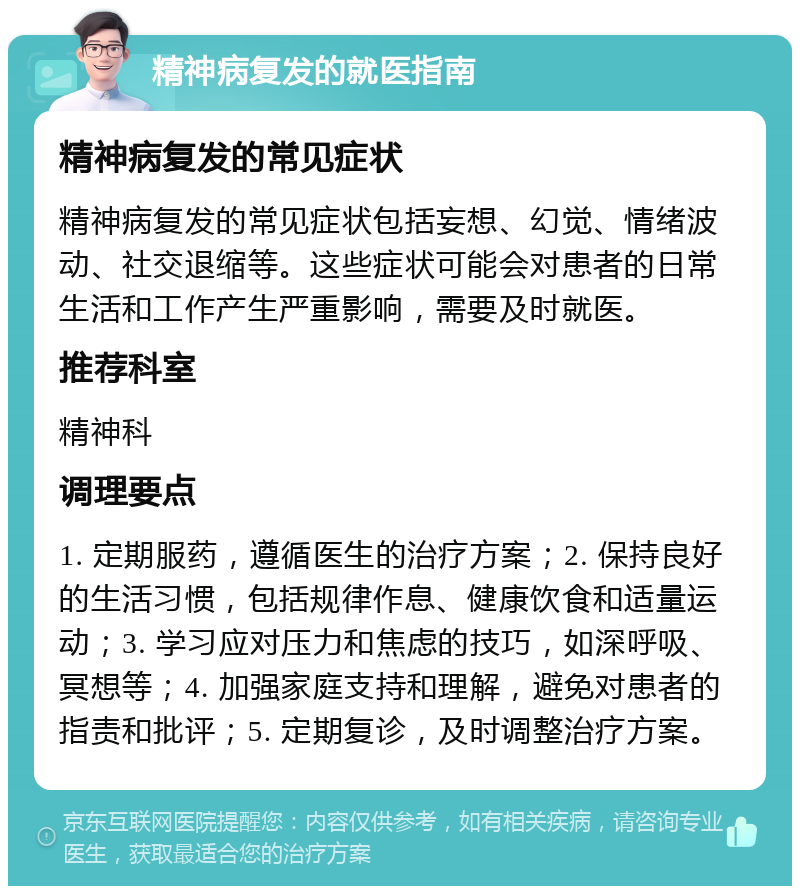 精神病复发的就医指南 精神病复发的常见症状 精神病复发的常见症状包括妄想、幻觉、情绪波动、社交退缩等。这些症状可能会对患者的日常生活和工作产生严重影响，需要及时就医。 推荐科室 精神科 调理要点 1. 定期服药，遵循医生的治疗方案；2. 保持良好的生活习惯，包括规律作息、健康饮食和适量运动；3. 学习应对压力和焦虑的技巧，如深呼吸、冥想等；4. 加强家庭支持和理解，避免对患者的指责和批评；5. 定期复诊，及时调整治疗方案。