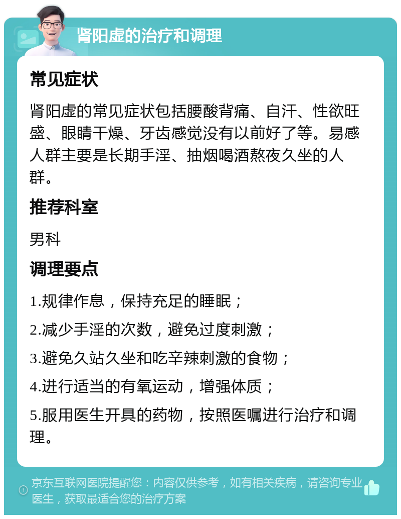 肾阳虚的治疗和调理 常见症状 肾阳虚的常见症状包括腰酸背痛、自汗、性欲旺盛、眼睛干燥、牙齿感觉没有以前好了等。易感人群主要是长期手淫、抽烟喝酒熬夜久坐的人群。 推荐科室 男科 调理要点 1.规律作息，保持充足的睡眠； 2.减少手淫的次数，避免过度刺激； 3.避免久站久坐和吃辛辣刺激的食物； 4.进行适当的有氧运动，增强体质； 5.服用医生开具的药物，按照医嘱进行治疗和调理。