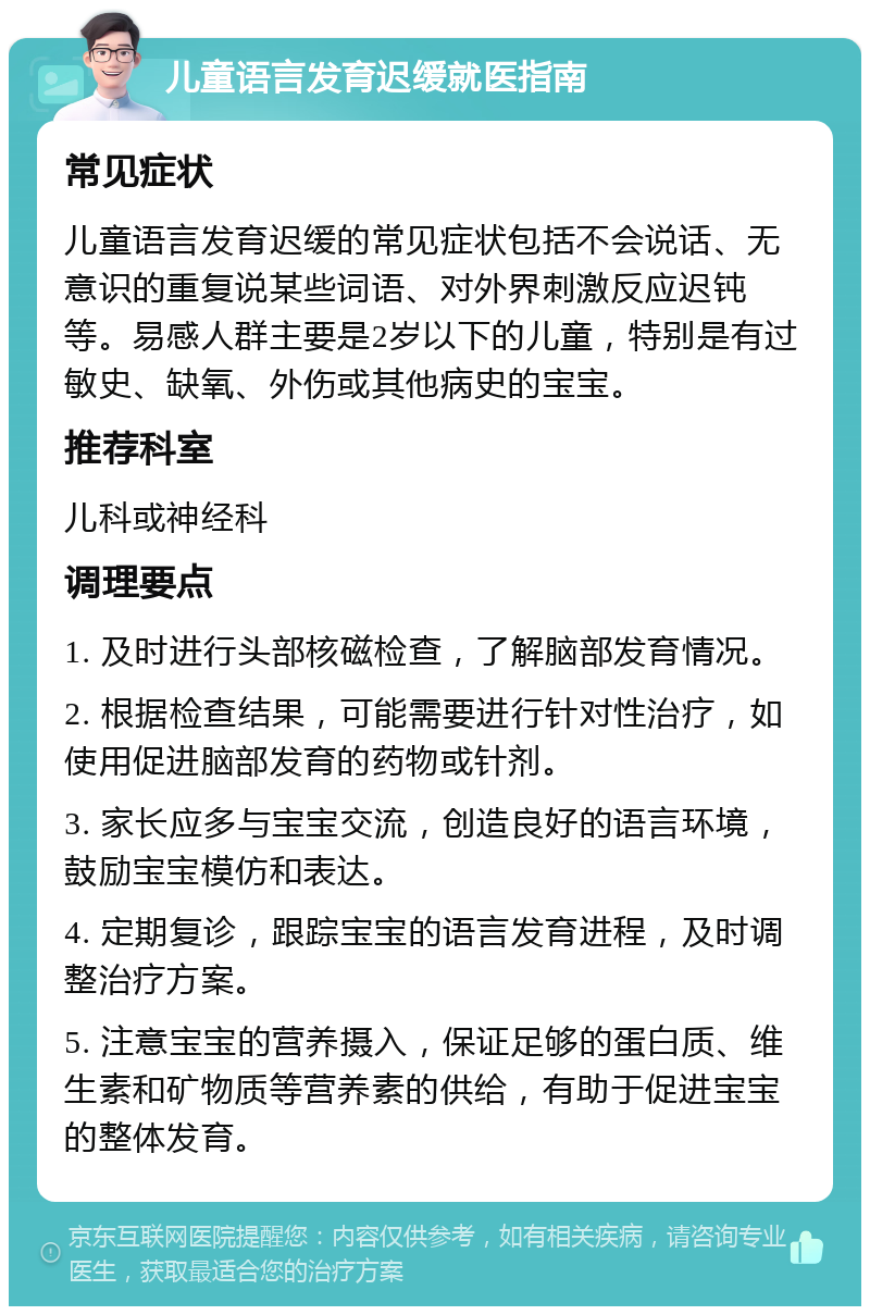 儿童语言发育迟缓就医指南 常见症状 儿童语言发育迟缓的常见症状包括不会说话、无意识的重复说某些词语、对外界刺激反应迟钝等。易感人群主要是2岁以下的儿童，特别是有过敏史、缺氧、外伤或其他病史的宝宝。 推荐科室 儿科或神经科 调理要点 1. 及时进行头部核磁检查，了解脑部发育情况。 2. 根据检查结果，可能需要进行针对性治疗，如使用促进脑部发育的药物或针剂。 3. 家长应多与宝宝交流，创造良好的语言环境，鼓励宝宝模仿和表达。 4. 定期复诊，跟踪宝宝的语言发育进程，及时调整治疗方案。 5. 注意宝宝的营养摄入，保证足够的蛋白质、维生素和矿物质等营养素的供给，有助于促进宝宝的整体发育。