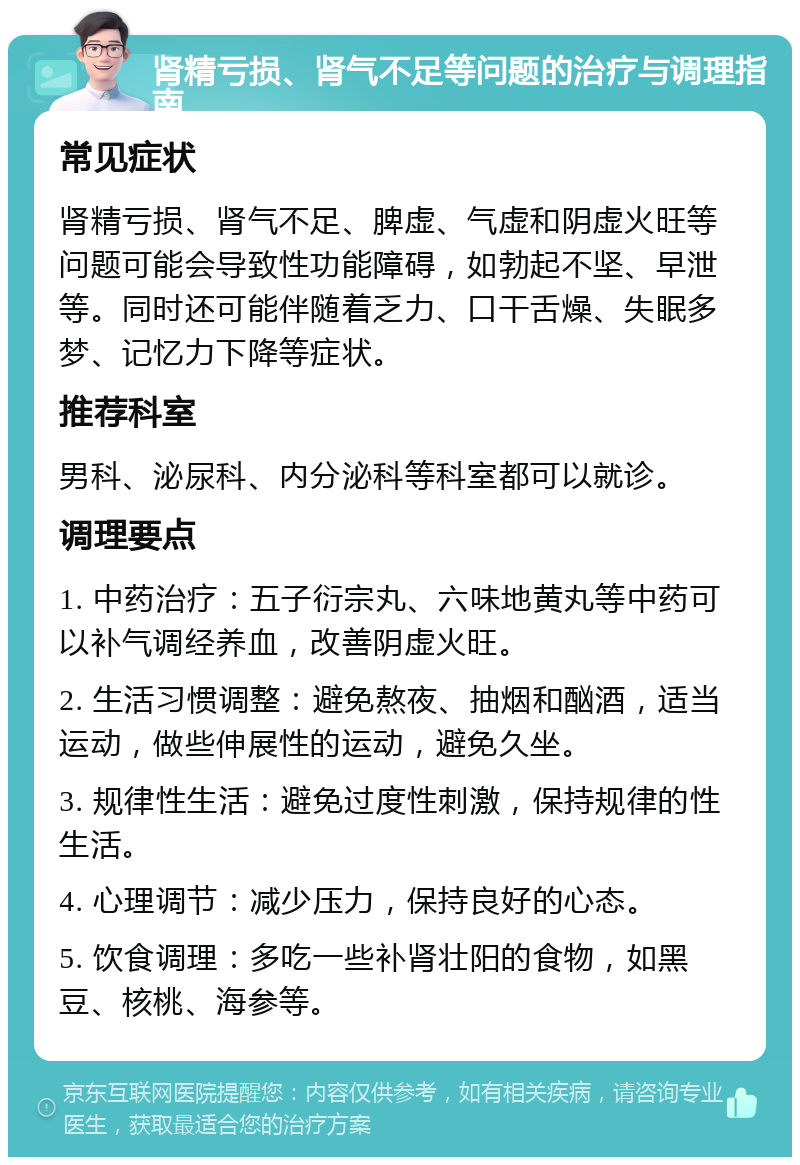 肾精亏损、肾气不足等问题的治疗与调理指南 常见症状 肾精亏损、肾气不足、脾虚、气虚和阴虚火旺等问题可能会导致性功能障碍，如勃起不坚、早泄等。同时还可能伴随着乏力、口干舌燥、失眠多梦、记忆力下降等症状。 推荐科室 男科、泌尿科、内分泌科等科室都可以就诊。 调理要点 1. 中药治疗：五子衍宗丸、六味地黄丸等中药可以补气调经养血，改善阴虚火旺。 2. 生活习惯调整：避免熬夜、抽烟和酗酒，适当运动，做些伸展性的运动，避免久坐。 3. 规律性生活：避免过度性刺激，保持规律的性生活。 4. 心理调节：减少压力，保持良好的心态。 5. 饮食调理：多吃一些补肾壮阳的食物，如黑豆、核桃、海参等。