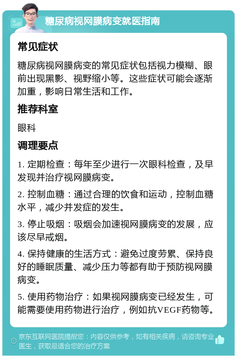 糖尿病视网膜病变就医指南 常见症状 糖尿病视网膜病变的常见症状包括视力模糊、眼前出现黑影、视野缩小等。这些症状可能会逐渐加重，影响日常生活和工作。 推荐科室 眼科 调理要点 1. 定期检查：每年至少进行一次眼科检查，及早发现并治疗视网膜病变。 2. 控制血糖：通过合理的饮食和运动，控制血糖水平，减少并发症的发生。 3. 停止吸烟：吸烟会加速视网膜病变的发展，应该尽早戒烟。 4. 保持健康的生活方式：避免过度劳累、保持良好的睡眠质量、减少压力等都有助于预防视网膜病变。 5. 使用药物治疗：如果视网膜病变已经发生，可能需要使用药物进行治疗，例如抗VEGF药物等。