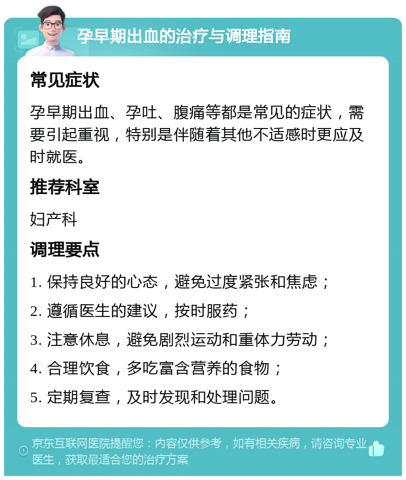 孕早期出血的治疗与调理指南 常见症状 孕早期出血、孕吐、腹痛等都是常见的症状，需要引起重视，特别是伴随着其他不适感时更应及时就医。 推荐科室 妇产科 调理要点 1. 保持良好的心态，避免过度紧张和焦虑； 2. 遵循医生的建议，按时服药； 3. 注意休息，避免剧烈运动和重体力劳动； 4. 合理饮食，多吃富含营养的食物； 5. 定期复查，及时发现和处理问题。