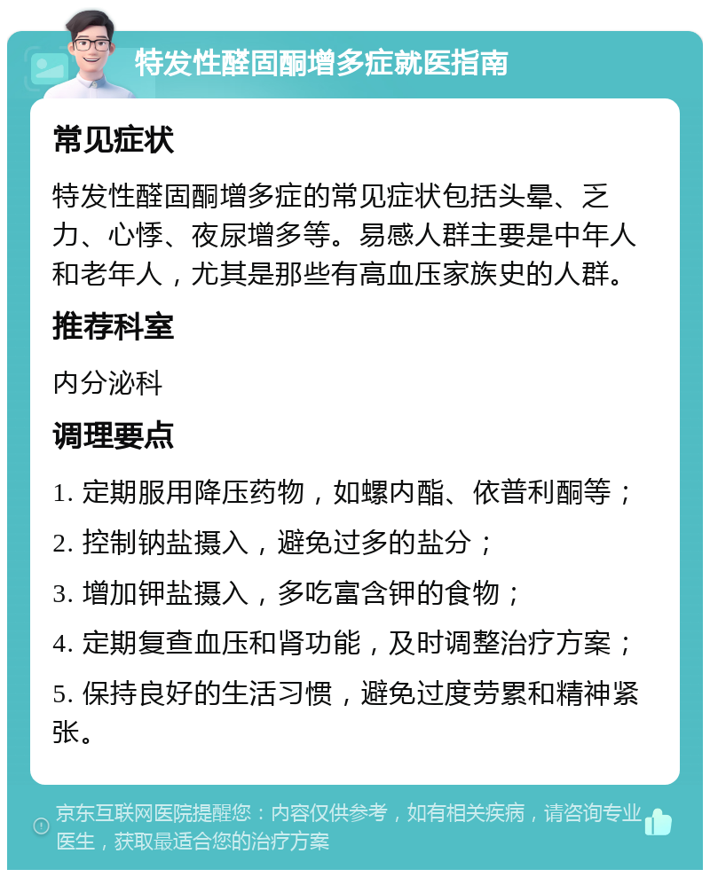 特发性醛固酮增多症就医指南 常见症状 特发性醛固酮增多症的常见症状包括头晕、乏力、心悸、夜尿增多等。易感人群主要是中年人和老年人，尤其是那些有高血压家族史的人群。 推荐科室 内分泌科 调理要点 1. 定期服用降压药物，如螺内酯、依普利酮等； 2. 控制钠盐摄入，避免过多的盐分； 3. 增加钾盐摄入，多吃富含钾的食物； 4. 定期复查血压和肾功能，及时调整治疗方案； 5. 保持良好的生活习惯，避免过度劳累和精神紧张。