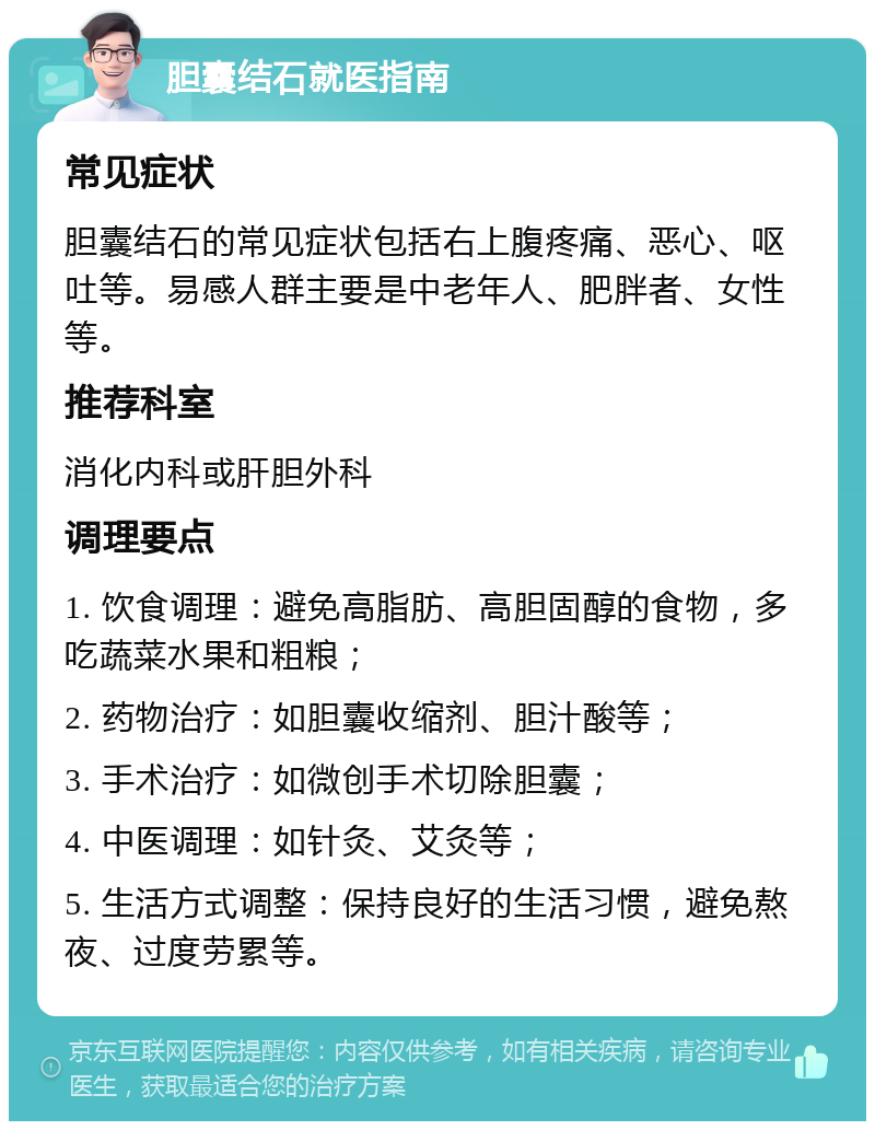 胆囊结石就医指南 常见症状 胆囊结石的常见症状包括右上腹疼痛、恶心、呕吐等。易感人群主要是中老年人、肥胖者、女性等。 推荐科室 消化内科或肝胆外科 调理要点 1. 饮食调理：避免高脂肪、高胆固醇的食物，多吃蔬菜水果和粗粮； 2. 药物治疗：如胆囊收缩剂、胆汁酸等； 3. 手术治疗：如微创手术切除胆囊； 4. 中医调理：如针灸、艾灸等； 5. 生活方式调整：保持良好的生活习惯，避免熬夜、过度劳累等。