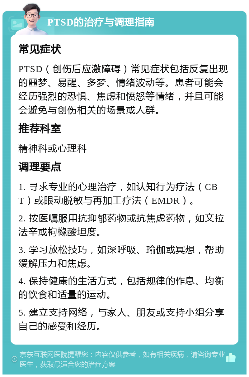 PTSD的治疗与调理指南 常见症状 PTSD（创伤后应激障碍）常见症状包括反复出现的噩梦、易醒、多梦、情绪波动等。患者可能会经历强烈的恐惧、焦虑和愤怒等情绪，并且可能会避免与创伤相关的场景或人群。 推荐科室 精神科或心理科 调理要点 1. 寻求专业的心理治疗，如认知行为疗法（CBT）或眼动脱敏与再加工疗法（EMDR）。 2. 按医嘱服用抗抑郁药物或抗焦虑药物，如文拉法辛或枸橼酸坦度。 3. 学习放松技巧，如深呼吸、瑜伽或冥想，帮助缓解压力和焦虑。 4. 保持健康的生活方式，包括规律的作息、均衡的饮食和适量的运动。 5. 建立支持网络，与家人、朋友或支持小组分享自己的感受和经历。