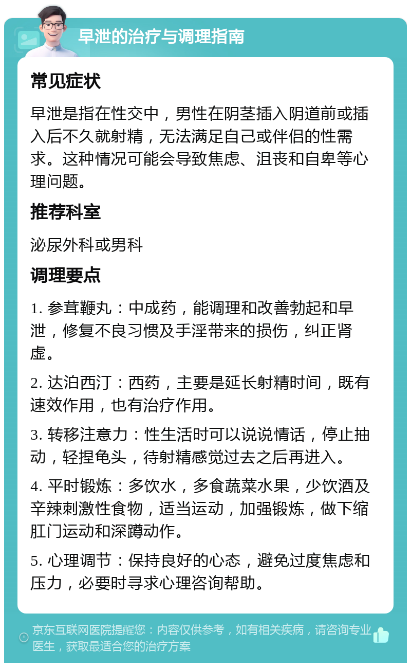 早泄的治疗与调理指南 常见症状 早泄是指在性交中，男性在阴茎插入阴道前或插入后不久就射精，无法满足自己或伴侣的性需求。这种情况可能会导致焦虑、沮丧和自卑等心理问题。 推荐科室 泌尿外科或男科 调理要点 1. 参茸鞭丸：中成药，能调理和改善勃起和早泄，修复不良习惯及手淫带来的损伤，纠正肾虚。 2. 达泊西汀：西药，主要是延长射精时间，既有速效作用，也有治疗作用。 3. 转移注意力：性生活时可以说说情话，停止抽动，轻捏龟头，待射精感觉过去之后再进入。 4. 平时锻炼：多饮水，多食蔬菜水果，少饮酒及辛辣刺激性食物，适当运动，加强锻炼，做下缩肛门运动和深蹲动作。 5. 心理调节：保持良好的心态，避免过度焦虑和压力，必要时寻求心理咨询帮助。