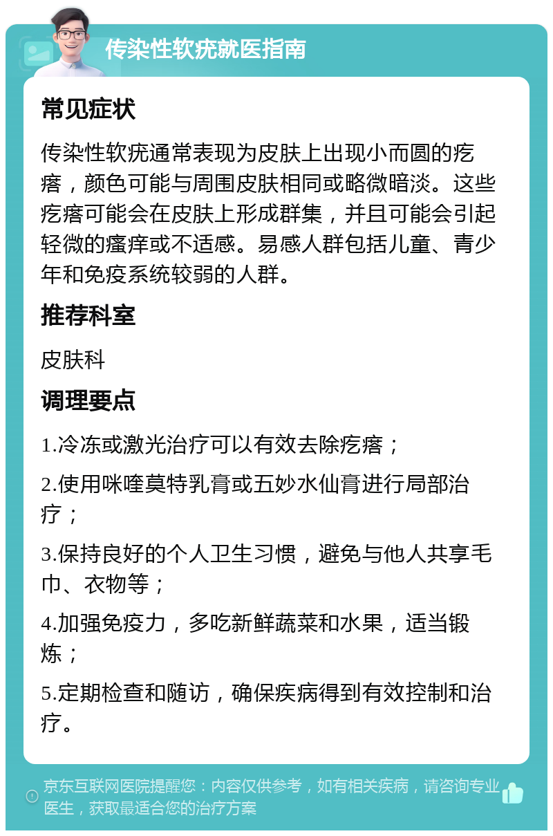 传染性软疣就医指南 常见症状 传染性软疣通常表现为皮肤上出现小而圆的疙瘩，颜色可能与周围皮肤相同或略微暗淡。这些疙瘩可能会在皮肤上形成群集，并且可能会引起轻微的瘙痒或不适感。易感人群包括儿童、青少年和免疫系统较弱的人群。 推荐科室 皮肤科 调理要点 1.冷冻或激光治疗可以有效去除疙瘩； 2.使用咪喹莫特乳膏或五妙水仙膏进行局部治疗； 3.保持良好的个人卫生习惯，避免与他人共享毛巾、衣物等； 4.加强免疫力，多吃新鲜蔬菜和水果，适当锻炼； 5.定期检查和随访，确保疾病得到有效控制和治疗。