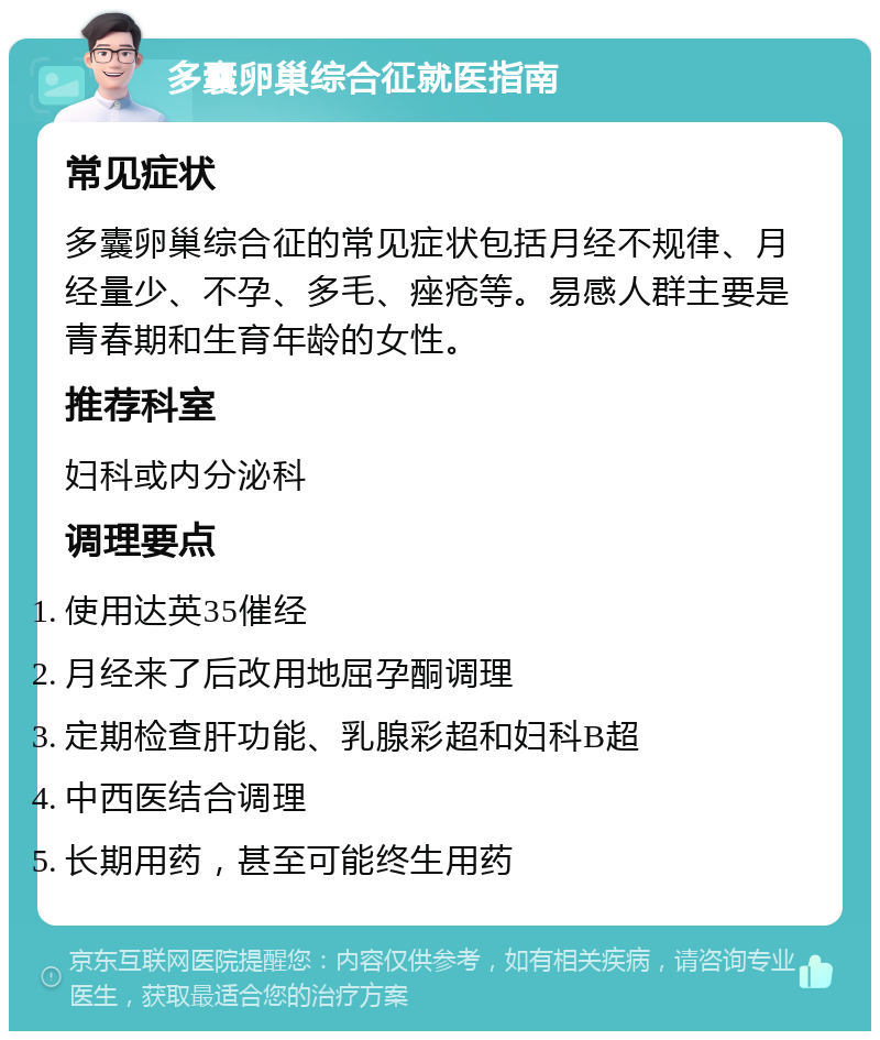 多囊卵巢综合征就医指南 常见症状 多囊卵巢综合征的常见症状包括月经不规律、月经量少、不孕、多毛、痤疮等。易感人群主要是青春期和生育年龄的女性。 推荐科室 妇科或内分泌科 调理要点 使用达英35催经 月经来了后改用地屈孕酮调理 定期检查肝功能、乳腺彩超和妇科B超 中西医结合调理 长期用药，甚至可能终生用药