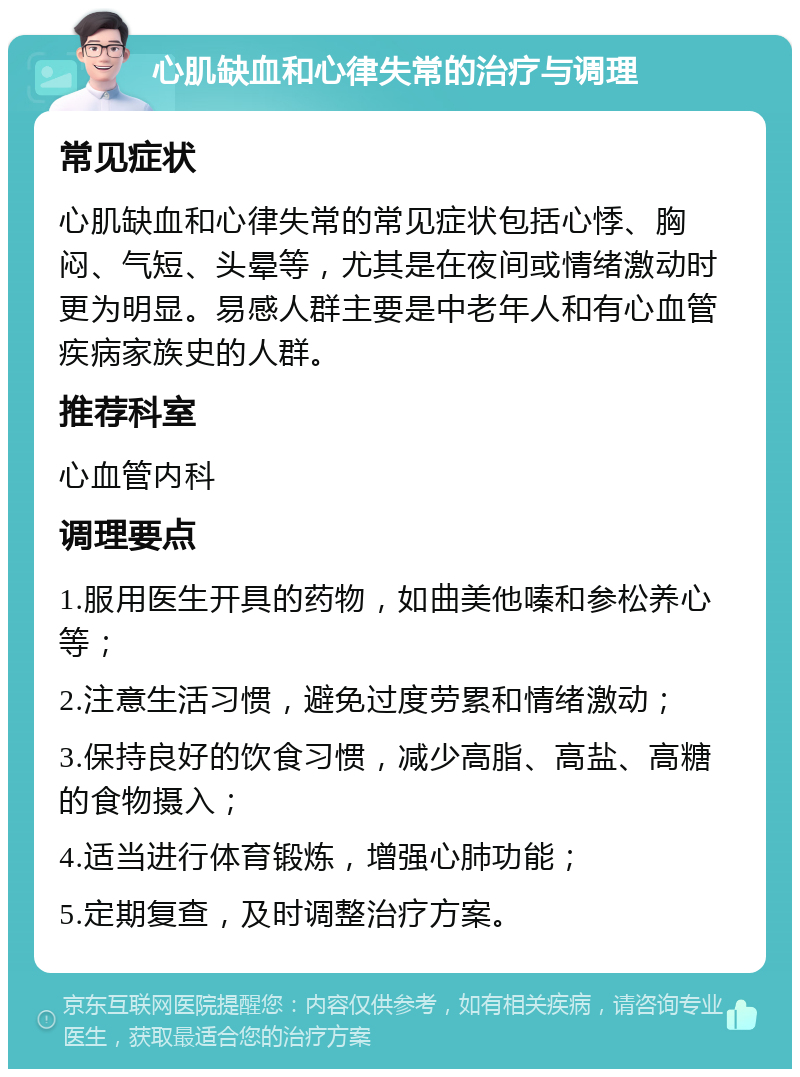 心肌缺血和心律失常的治疗与调理 常见症状 心肌缺血和心律失常的常见症状包括心悸、胸闷、气短、头晕等，尤其是在夜间或情绪激动时更为明显。易感人群主要是中老年人和有心血管疾病家族史的人群。 推荐科室 心血管内科 调理要点 1.服用医生开具的药物，如曲美他嗪和参松养心等； 2.注意生活习惯，避免过度劳累和情绪激动； 3.保持良好的饮食习惯，减少高脂、高盐、高糖的食物摄入； 4.适当进行体育锻炼，增强心肺功能； 5.定期复查，及时调整治疗方案。