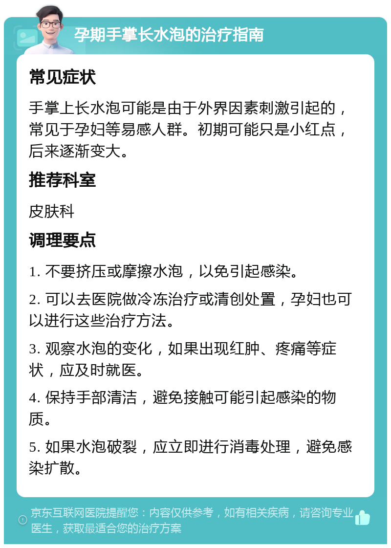 孕期手掌长水泡的治疗指南 常见症状 手掌上长水泡可能是由于外界因素刺激引起的，常见于孕妇等易感人群。初期可能只是小红点，后来逐渐变大。 推荐科室 皮肤科 调理要点 1. 不要挤压或摩擦水泡，以免引起感染。 2. 可以去医院做冷冻治疗或清创处置，孕妇也可以进行这些治疗方法。 3. 观察水泡的变化，如果出现红肿、疼痛等症状，应及时就医。 4. 保持手部清洁，避免接触可能引起感染的物质。 5. 如果水泡破裂，应立即进行消毒处理，避免感染扩散。