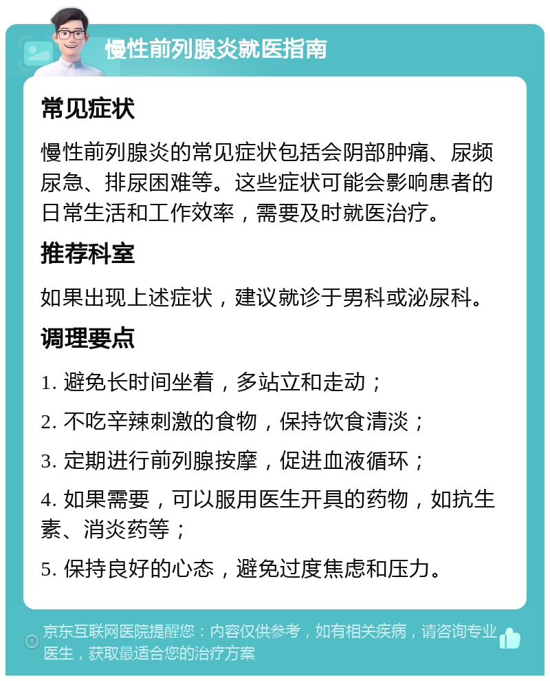 慢性前列腺炎就医指南 常见症状 慢性前列腺炎的常见症状包括会阴部肿痛、尿频尿急、排尿困难等。这些症状可能会影响患者的日常生活和工作效率，需要及时就医治疗。 推荐科室 如果出现上述症状，建议就诊于男科或泌尿科。 调理要点 1. 避免长时间坐着，多站立和走动； 2. 不吃辛辣刺激的食物，保持饮食清淡； 3. 定期进行前列腺按摩，促进血液循环； 4. 如果需要，可以服用医生开具的药物，如抗生素、消炎药等； 5. 保持良好的心态，避免过度焦虑和压力。