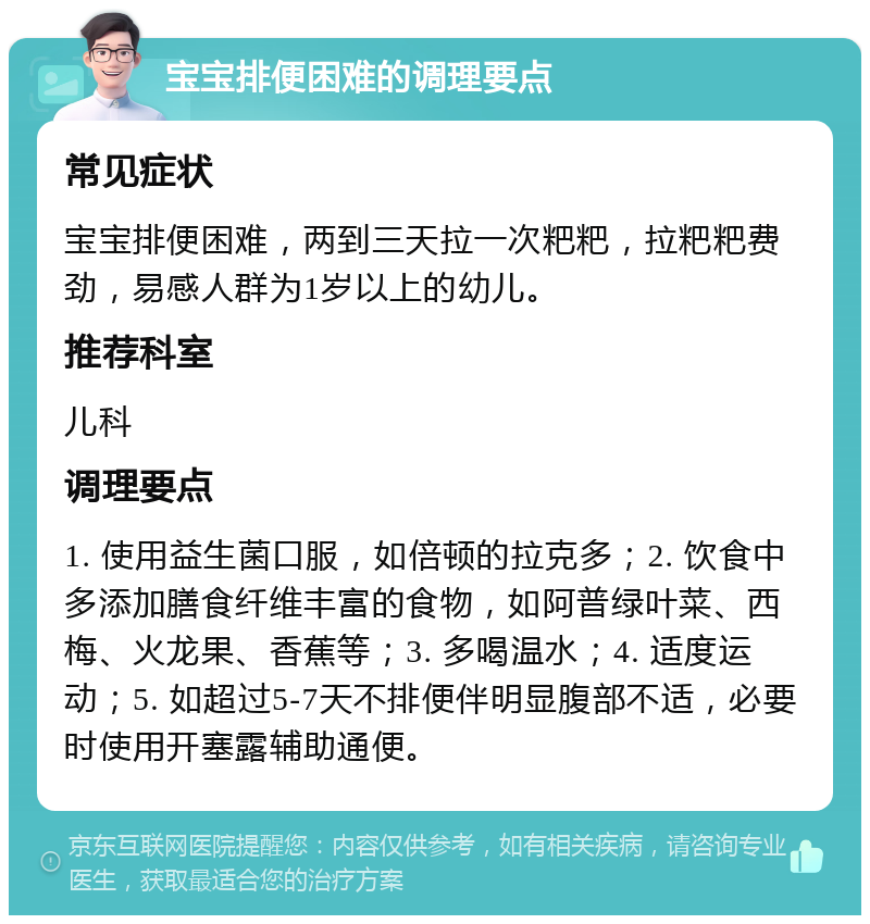 宝宝排便困难的调理要点 常见症状 宝宝排便困难，两到三天拉一次粑粑，拉粑粑费劲，易感人群为1岁以上的幼儿。 推荐科室 儿科 调理要点 1. 使用益生菌口服，如倍顿的拉克多；2. 饮食中多添加膳食纤维丰富的食物，如阿普绿叶菜、西梅、火龙果、香蕉等；3. 多喝温水；4. 适度运动；5. 如超过5-7天不排便伴明显腹部不适，必要时使用开塞露辅助通便。