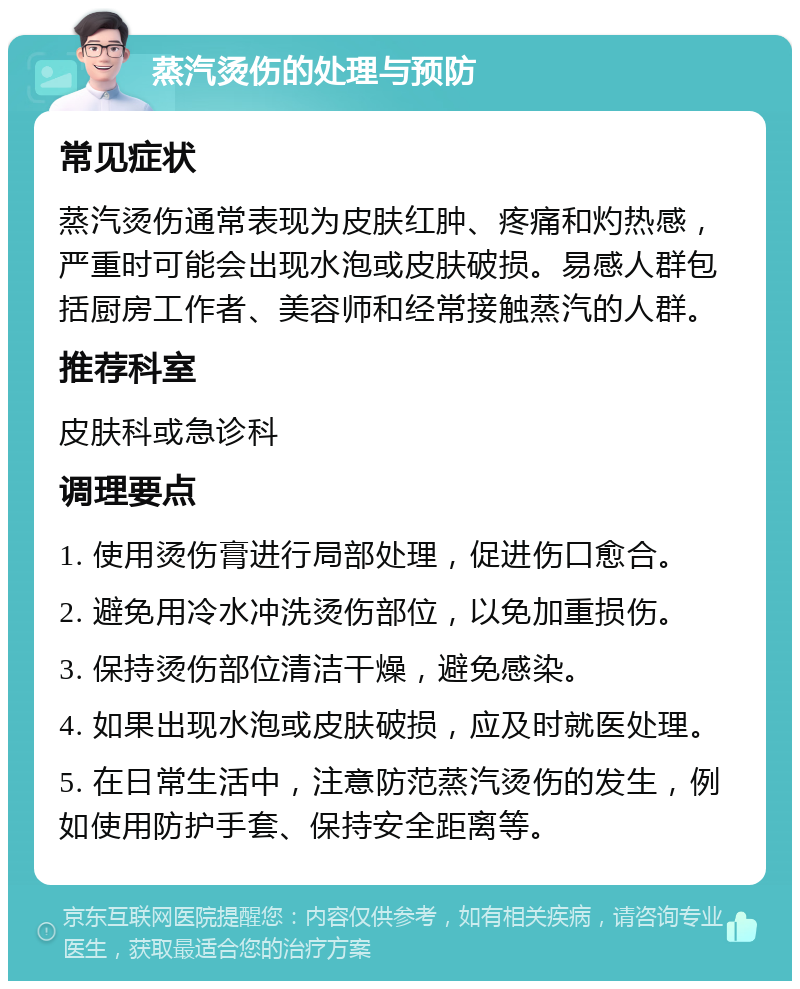 蒸汽烫伤的处理与预防 常见症状 蒸汽烫伤通常表现为皮肤红肿、疼痛和灼热感，严重时可能会出现水泡或皮肤破损。易感人群包括厨房工作者、美容师和经常接触蒸汽的人群。 推荐科室 皮肤科或急诊科 调理要点 1. 使用烫伤膏进行局部处理，促进伤口愈合。 2. 避免用冷水冲洗烫伤部位，以免加重损伤。 3. 保持烫伤部位清洁干燥，避免感染。 4. 如果出现水泡或皮肤破损，应及时就医处理。 5. 在日常生活中，注意防范蒸汽烫伤的发生，例如使用防护手套、保持安全距离等。