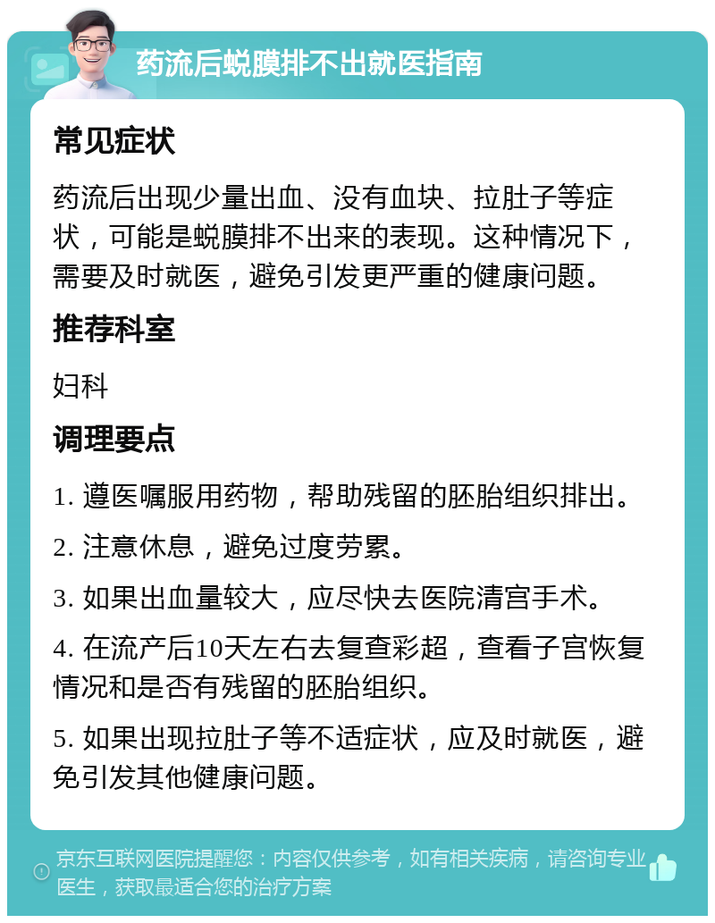 药流后蜕膜排不出就医指南 常见症状 药流后出现少量出血、没有血块、拉肚子等症状，可能是蜕膜排不出来的表现。这种情况下，需要及时就医，避免引发更严重的健康问题。 推荐科室 妇科 调理要点 1. 遵医嘱服用药物，帮助残留的胚胎组织排出。 2. 注意休息，避免过度劳累。 3. 如果出血量较大，应尽快去医院清宫手术。 4. 在流产后10天左右去复查彩超，查看子宫恢复情况和是否有残留的胚胎组织。 5. 如果出现拉肚子等不适症状，应及时就医，避免引发其他健康问题。