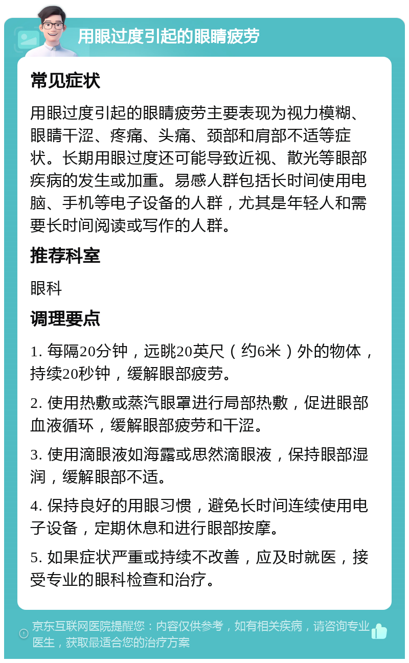 用眼过度引起的眼睛疲劳 常见症状 用眼过度引起的眼睛疲劳主要表现为视力模糊、眼睛干涩、疼痛、头痛、颈部和肩部不适等症状。长期用眼过度还可能导致近视、散光等眼部疾病的发生或加重。易感人群包括长时间使用电脑、手机等电子设备的人群，尤其是年轻人和需要长时间阅读或写作的人群。 推荐科室 眼科 调理要点 1. 每隔20分钟，远眺20英尺（约6米）外的物体，持续20秒钟，缓解眼部疲劳。 2. 使用热敷或蒸汽眼罩进行局部热敷，促进眼部血液循环，缓解眼部疲劳和干涩。 3. 使用滴眼液如海露或思然滴眼液，保持眼部湿润，缓解眼部不适。 4. 保持良好的用眼习惯，避免长时间连续使用电子设备，定期休息和进行眼部按摩。 5. 如果症状严重或持续不改善，应及时就医，接受专业的眼科检查和治疗。