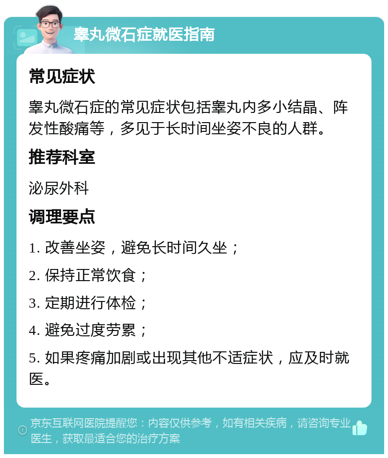 睾丸微石症就医指南 常见症状 睾丸微石症的常见症状包括睾丸内多小结晶、阵发性酸痛等，多见于长时间坐姿不良的人群。 推荐科室 泌尿外科 调理要点 1. 改善坐姿，避免长时间久坐； 2. 保持正常饮食； 3. 定期进行体检； 4. 避免过度劳累； 5. 如果疼痛加剧或出现其他不适症状，应及时就医。