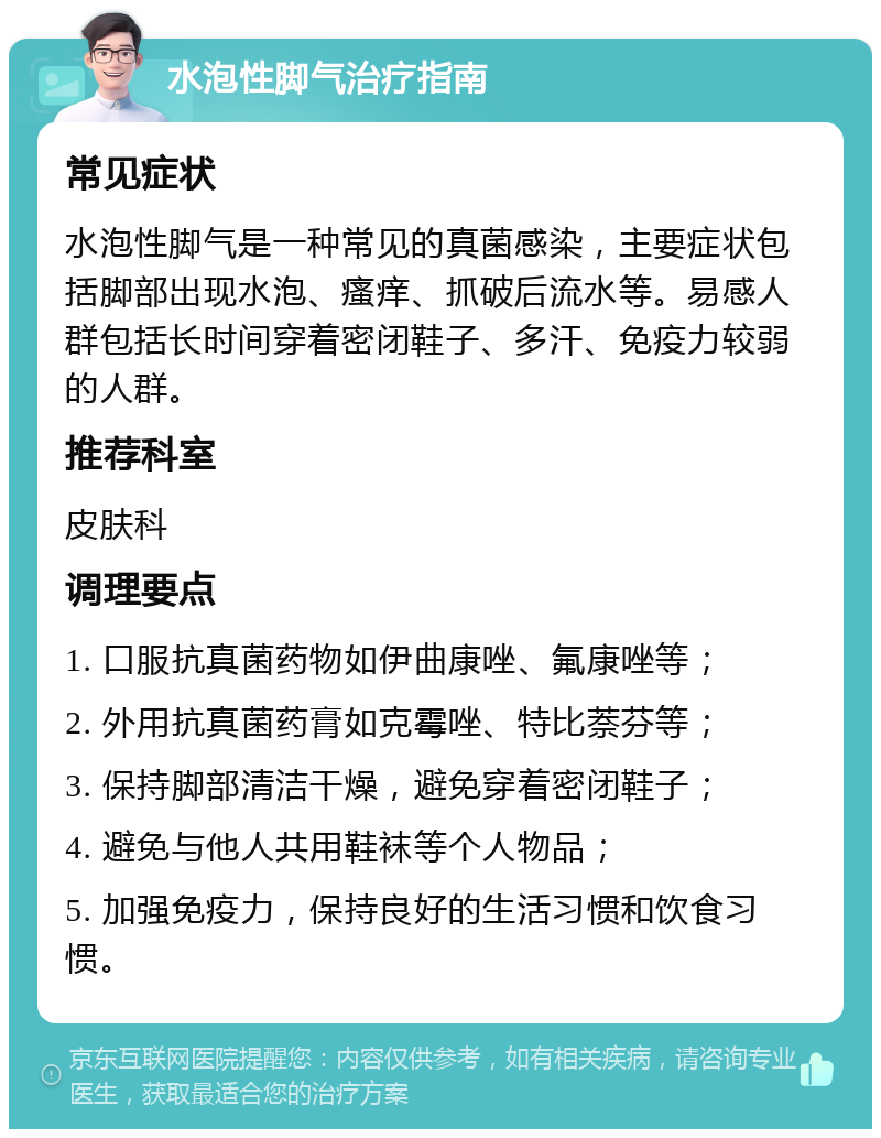 水泡性脚气治疗指南 常见症状 水泡性脚气是一种常见的真菌感染，主要症状包括脚部出现水泡、瘙痒、抓破后流水等。易感人群包括长时间穿着密闭鞋子、多汗、免疫力较弱的人群。 推荐科室 皮肤科 调理要点 1. 口服抗真菌药物如伊曲康唑、氟康唑等； 2. 外用抗真菌药膏如克霉唑、特比萘芬等； 3. 保持脚部清洁干燥，避免穿着密闭鞋子； 4. 避免与他人共用鞋袜等个人物品； 5. 加强免疫力，保持良好的生活习惯和饮食习惯。