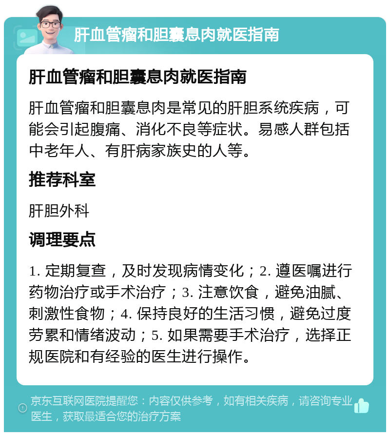 肝血管瘤和胆囊息肉就医指南 肝血管瘤和胆囊息肉就医指南 肝血管瘤和胆囊息肉是常见的肝胆系统疾病，可能会引起腹痛、消化不良等症状。易感人群包括中老年人、有肝病家族史的人等。 推荐科室 肝胆外科 调理要点 1. 定期复查，及时发现病情变化；2. 遵医嘱进行药物治疗或手术治疗；3. 注意饮食，避免油腻、刺激性食物；4. 保持良好的生活习惯，避免过度劳累和情绪波动；5. 如果需要手术治疗，选择正规医院和有经验的医生进行操作。