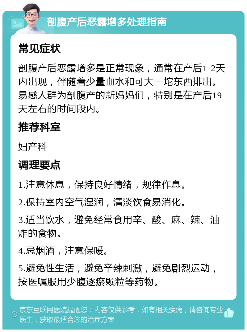 剖腹产后恶露增多处理指南 常见症状 剖腹产后恶露增多是正常现象，通常在产后1-2天内出现，伴随着少量血水和可大一坨东西排出。易感人群为剖腹产的新妈妈们，特别是在产后19天左右的时间段内。 推荐科室 妇产科 调理要点 1.注意休息，保持良好情绪，规律作息。 2.保持室内空气湿润，清淡饮食易消化。 3.适当饮水，避免经常食用辛、酸、麻、辣、油炸的食物。 4.忌烟酒，注意保暖。 5.避免性生活，避免辛辣刺激，避免剧烈运动，按医嘱服用少腹逐瘀颗粒等药物。