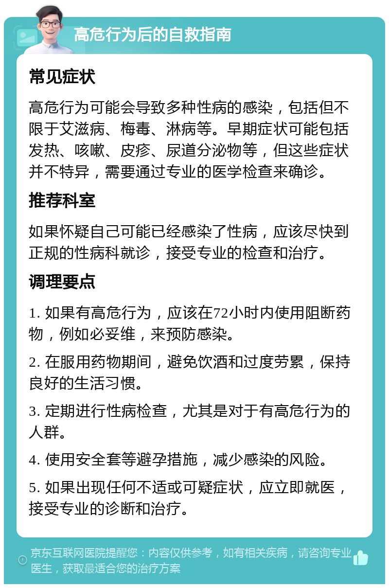 高危行为后的自救指南 常见症状 高危行为可能会导致多种性病的感染，包括但不限于艾滋病、梅毒、淋病等。早期症状可能包括发热、咳嗽、皮疹、尿道分泌物等，但这些症状并不特异，需要通过专业的医学检查来确诊。 推荐科室 如果怀疑自己可能已经感染了性病，应该尽快到正规的性病科就诊，接受专业的检查和治疗。 调理要点 1. 如果有高危行为，应该在72小时内使用阻断药物，例如必妥维，来预防感染。 2. 在服用药物期间，避免饮酒和过度劳累，保持良好的生活习惯。 3. 定期进行性病检查，尤其是对于有高危行为的人群。 4. 使用安全套等避孕措施，减少感染的风险。 5. 如果出现任何不适或可疑症状，应立即就医，接受专业的诊断和治疗。