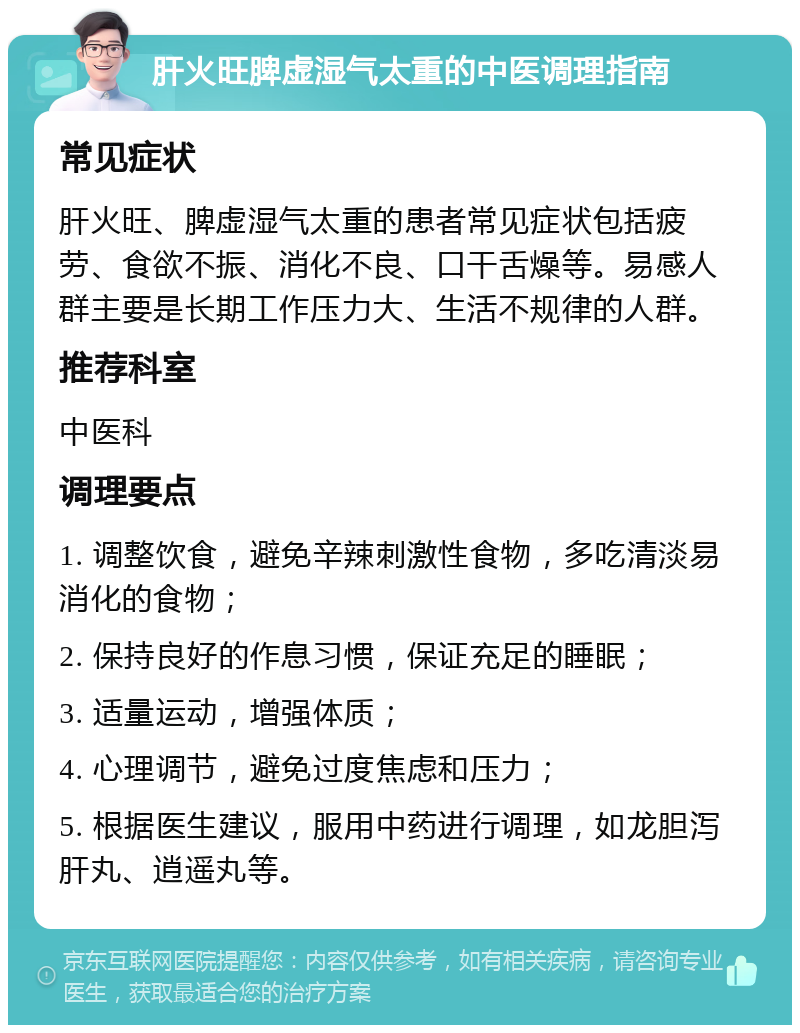 肝火旺脾虚湿气太重的中医调理指南 常见症状 肝火旺、脾虚湿气太重的患者常见症状包括疲劳、食欲不振、消化不良、口干舌燥等。易感人群主要是长期工作压力大、生活不规律的人群。 推荐科室 中医科 调理要点 1. 调整饮食，避免辛辣刺激性食物，多吃清淡易消化的食物； 2. 保持良好的作息习惯，保证充足的睡眠； 3. 适量运动，增强体质； 4. 心理调节，避免过度焦虑和压力； 5. 根据医生建议，服用中药进行调理，如龙胆泻肝丸、逍遥丸等。