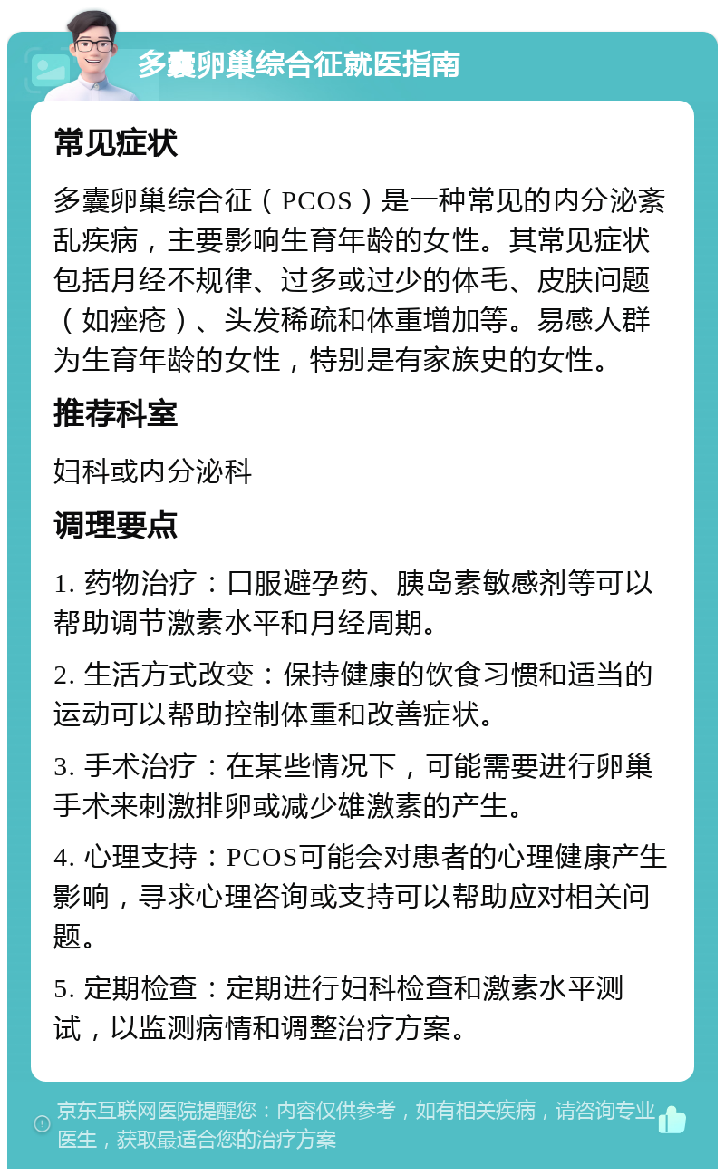 多囊卵巢综合征就医指南 常见症状 多囊卵巢综合征（PCOS）是一种常见的内分泌紊乱疾病，主要影响生育年龄的女性。其常见症状包括月经不规律、过多或过少的体毛、皮肤问题（如痤疮）、头发稀疏和体重增加等。易感人群为生育年龄的女性，特别是有家族史的女性。 推荐科室 妇科或内分泌科 调理要点 1. 药物治疗：口服避孕药、胰岛素敏感剂等可以帮助调节激素水平和月经周期。 2. 生活方式改变：保持健康的饮食习惯和适当的运动可以帮助控制体重和改善症状。 3. 手术治疗：在某些情况下，可能需要进行卵巢手术来刺激排卵或减少雄激素的产生。 4. 心理支持：PCOS可能会对患者的心理健康产生影响，寻求心理咨询或支持可以帮助应对相关问题。 5. 定期检查：定期进行妇科检查和激素水平测试，以监测病情和调整治疗方案。