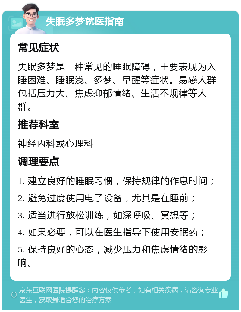 失眠多梦就医指南 常见症状 失眠多梦是一种常见的睡眠障碍，主要表现为入睡困难、睡眠浅、多梦、早醒等症状。易感人群包括压力大、焦虑抑郁情绪、生活不规律等人群。 推荐科室 神经内科或心理科 调理要点 1. 建立良好的睡眠习惯，保持规律的作息时间； 2. 避免过度使用电子设备，尤其是在睡前； 3. 适当进行放松训练，如深呼吸、冥想等； 4. 如果必要，可以在医生指导下使用安眠药； 5. 保持良好的心态，减少压力和焦虑情绪的影响。