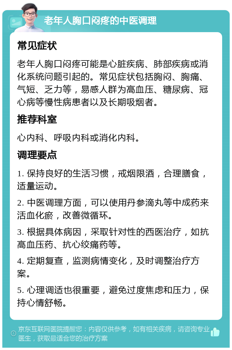 老年人胸口闷疼的中医调理 常见症状 老年人胸口闷疼可能是心脏疾病、肺部疾病或消化系统问题引起的。常见症状包括胸闷、胸痛、气短、乏力等，易感人群为高血压、糖尿病、冠心病等慢性病患者以及长期吸烟者。 推荐科室 心内科、呼吸内科或消化内科。 调理要点 1. 保持良好的生活习惯，戒烟限酒，合理膳食，适量运动。 2. 中医调理方面，可以使用丹参滴丸等中成药来活血化瘀，改善微循环。 3. 根据具体病因，采取针对性的西医治疗，如抗高血压药、抗心绞痛药等。 4. 定期复查，监测病情变化，及时调整治疗方案。 5. 心理调适也很重要，避免过度焦虑和压力，保持心情舒畅。