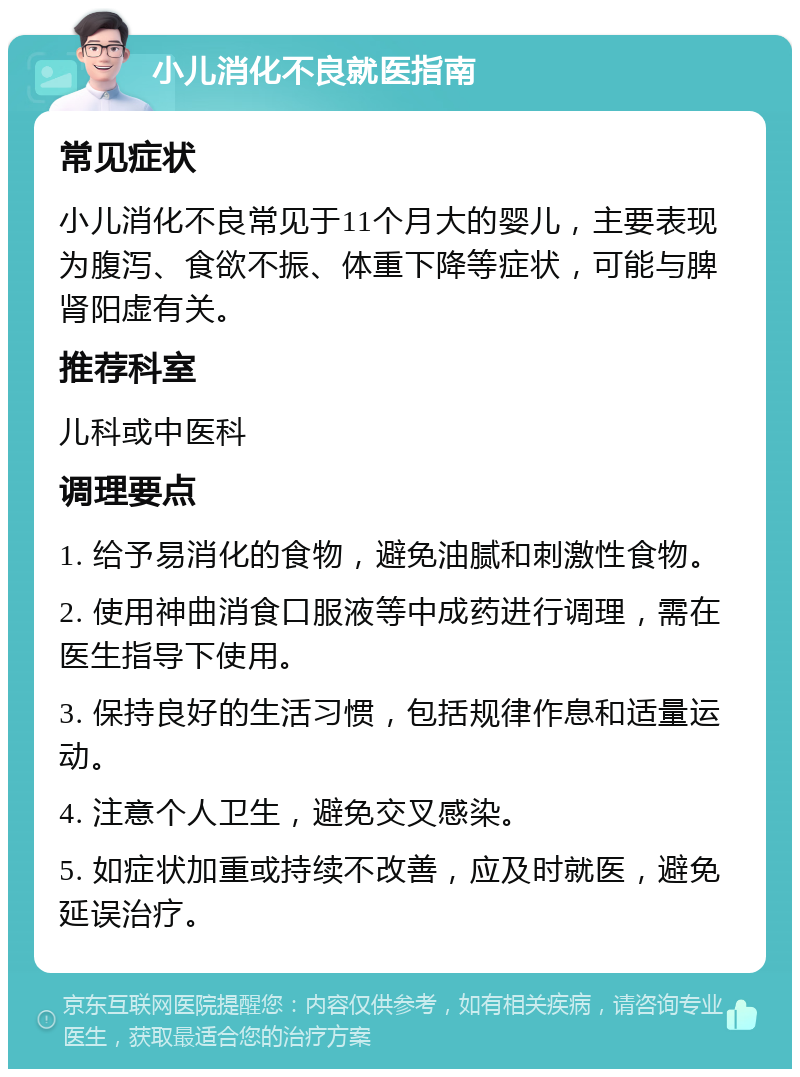 小儿消化不良就医指南 常见症状 小儿消化不良常见于11个月大的婴儿，主要表现为腹泻、食欲不振、体重下降等症状，可能与脾肾阳虚有关。 推荐科室 儿科或中医科 调理要点 1. 给予易消化的食物，避免油腻和刺激性食物。 2. 使用神曲消食口服液等中成药进行调理，需在医生指导下使用。 3. 保持良好的生活习惯，包括规律作息和适量运动。 4. 注意个人卫生，避免交叉感染。 5. 如症状加重或持续不改善，应及时就医，避免延误治疗。