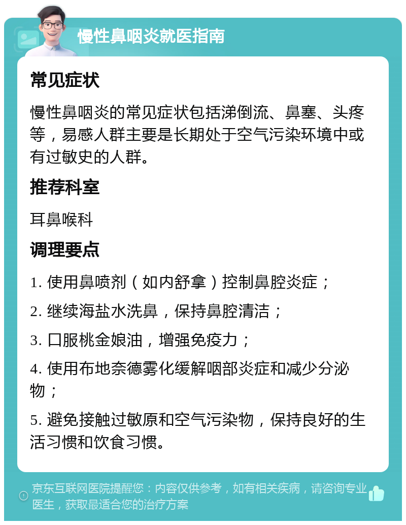 慢性鼻咽炎就医指南 常见症状 慢性鼻咽炎的常见症状包括涕倒流、鼻塞、头疼等，易感人群主要是长期处于空气污染环境中或有过敏史的人群。 推荐科室 耳鼻喉科 调理要点 1. 使用鼻喷剂（如内舒拿）控制鼻腔炎症； 2. 继续海盐水洗鼻，保持鼻腔清洁； 3. 口服桃金娘油，增强免疫力； 4. 使用布地奈德雾化缓解咽部炎症和减少分泌物； 5. 避免接触过敏原和空气污染物，保持良好的生活习惯和饮食习惯。