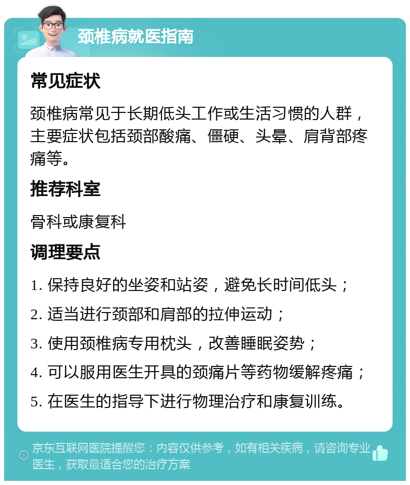 颈椎病就医指南 常见症状 颈椎病常见于长期低头工作或生活习惯的人群，主要症状包括颈部酸痛、僵硬、头晕、肩背部疼痛等。 推荐科室 骨科或康复科 调理要点 1. 保持良好的坐姿和站姿，避免长时间低头； 2. 适当进行颈部和肩部的拉伸运动； 3. 使用颈椎病专用枕头，改善睡眠姿势； 4. 可以服用医生开具的颈痛片等药物缓解疼痛； 5. 在医生的指导下进行物理治疗和康复训练。