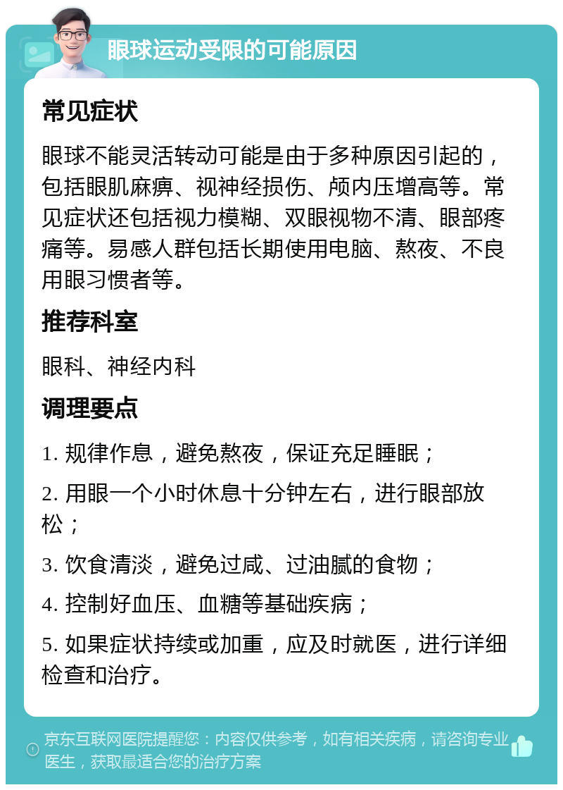 眼球运动受限的可能原因 常见症状 眼球不能灵活转动可能是由于多种原因引起的，包括眼肌麻痹、视神经损伤、颅内压增高等。常见症状还包括视力模糊、双眼视物不清、眼部疼痛等。易感人群包括长期使用电脑、熬夜、不良用眼习惯者等。 推荐科室 眼科、神经内科 调理要点 1. 规律作息，避免熬夜，保证充足睡眠； 2. 用眼一个小时休息十分钟左右，进行眼部放松； 3. 饮食清淡，避免过咸、过油腻的食物； 4. 控制好血压、血糖等基础疾病； 5. 如果症状持续或加重，应及时就医，进行详细检查和治疗。