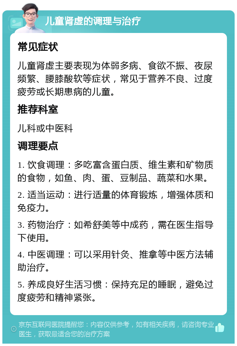 儿童肾虚的调理与治疗 常见症状 儿童肾虚主要表现为体弱多病、食欲不振、夜尿频繁、腰膝酸软等症状，常见于营养不良、过度疲劳或长期患病的儿童。 推荐科室 儿科或中医科 调理要点 1. 饮食调理：多吃富含蛋白质、维生素和矿物质的食物，如鱼、肉、蛋、豆制品、蔬菜和水果。 2. 适当运动：进行适量的体育锻炼，增强体质和免疫力。 3. 药物治疗：如希舒美等中成药，需在医生指导下使用。 4. 中医调理：可以采用针灸、推拿等中医方法辅助治疗。 5. 养成良好生活习惯：保持充足的睡眠，避免过度疲劳和精神紧张。