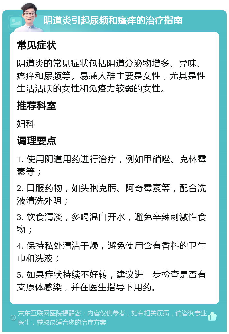 阴道炎引起尿频和瘙痒的治疗指南 常见症状 阴道炎的常见症状包括阴道分泌物增多、异味、瘙痒和尿频等。易感人群主要是女性，尤其是性生活活跃的女性和免疫力较弱的女性。 推荐科室 妇科 调理要点 1. 使用阴道用药进行治疗，例如甲硝唑、克林霉素等； 2. 口服药物，如头孢克肟、阿奇霉素等，配合洗液清洗外阴； 3. 饮食清淡，多喝温白开水，避免辛辣刺激性食物； 4. 保持私处清洁干燥，避免使用含有香料的卫生巾和洗液； 5. 如果症状持续不好转，建议进一步检查是否有支原体感染，并在医生指导下用药。