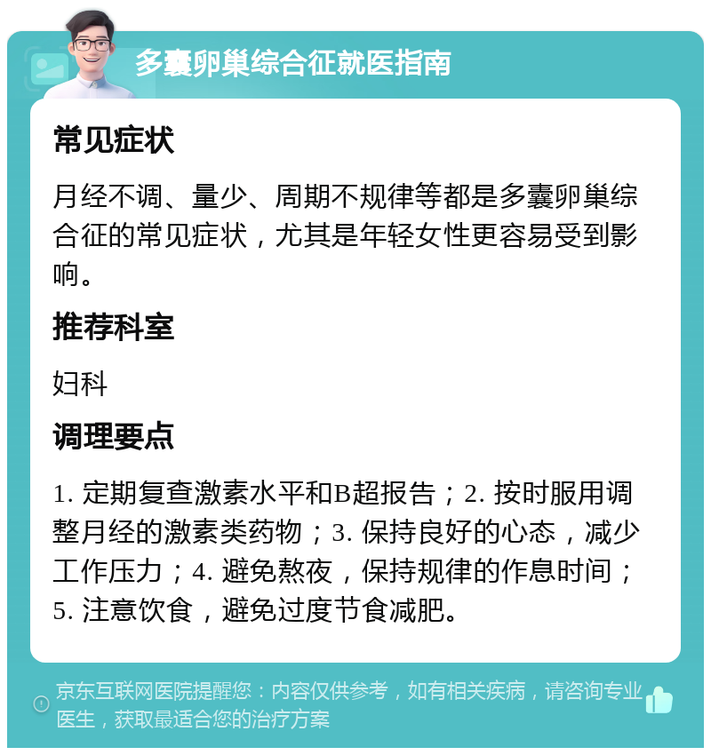 多囊卵巢综合征就医指南 常见症状 月经不调、量少、周期不规律等都是多囊卵巢综合征的常见症状，尤其是年轻女性更容易受到影响。 推荐科室 妇科 调理要点 1. 定期复查激素水平和B超报告；2. 按时服用调整月经的激素类药物；3. 保持良好的心态，减少工作压力；4. 避免熬夜，保持规律的作息时间；5. 注意饮食，避免过度节食减肥。