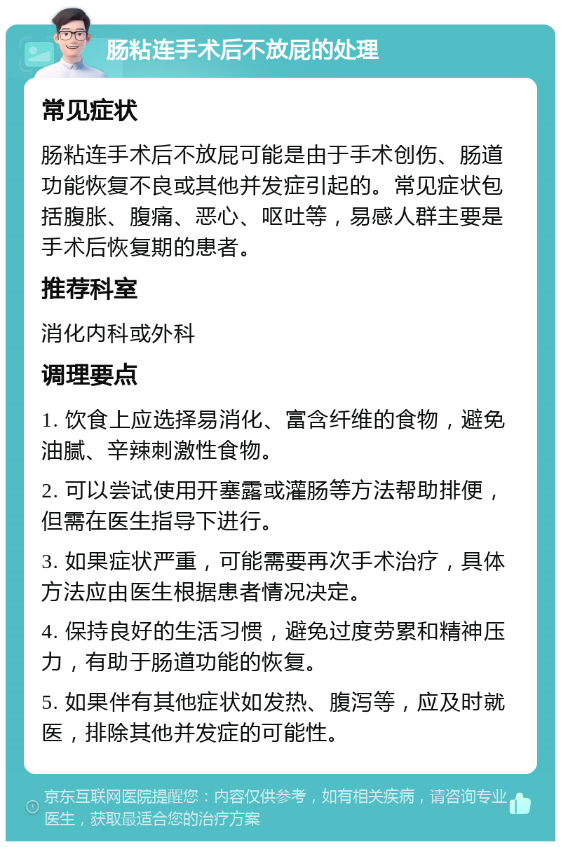 肠粘连手术后不放屁的处理 常见症状 肠粘连手术后不放屁可能是由于手术创伤、肠道功能恢复不良或其他并发症引起的。常见症状包括腹胀、腹痛、恶心、呕吐等，易感人群主要是手术后恢复期的患者。 推荐科室 消化内科或外科 调理要点 1. 饮食上应选择易消化、富含纤维的食物，避免油腻、辛辣刺激性食物。 2. 可以尝试使用开塞露或灌肠等方法帮助排便，但需在医生指导下进行。 3. 如果症状严重，可能需要再次手术治疗，具体方法应由医生根据患者情况决定。 4. 保持良好的生活习惯，避免过度劳累和精神压力，有助于肠道功能的恢复。 5. 如果伴有其他症状如发热、腹泻等，应及时就医，排除其他并发症的可能性。