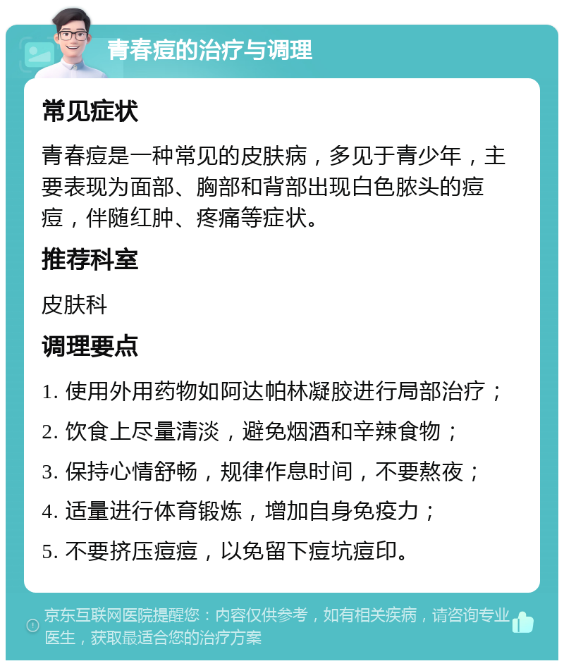 青春痘的治疗与调理 常见症状 青春痘是一种常见的皮肤病，多见于青少年，主要表现为面部、胸部和背部出现白色脓头的痘痘，伴随红肿、疼痛等症状。 推荐科室 皮肤科 调理要点 1. 使用外用药物如阿达帕林凝胶进行局部治疗； 2. 饮食上尽量清淡，避免烟酒和辛辣食物； 3. 保持心情舒畅，规律作息时间，不要熬夜； 4. 适量进行体育锻炼，增加自身免疫力； 5. 不要挤压痘痘，以免留下痘坑痘印。