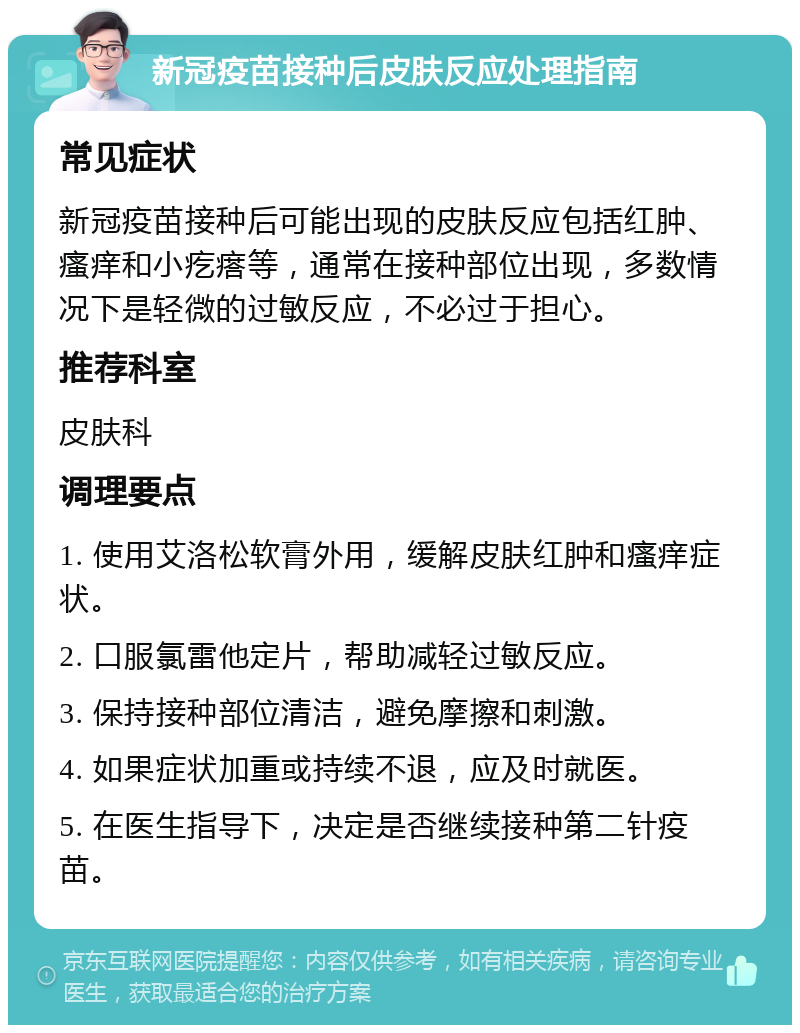 新冠疫苗接种后皮肤反应处理指南 常见症状 新冠疫苗接种后可能出现的皮肤反应包括红肿、瘙痒和小疙瘩等，通常在接种部位出现，多数情况下是轻微的过敏反应，不必过于担心。 推荐科室 皮肤科 调理要点 1. 使用艾洛松软膏外用，缓解皮肤红肿和瘙痒症状。 2. 口服氯雷他定片，帮助减轻过敏反应。 3. 保持接种部位清洁，避免摩擦和刺激。 4. 如果症状加重或持续不退，应及时就医。 5. 在医生指导下，决定是否继续接种第二针疫苗。