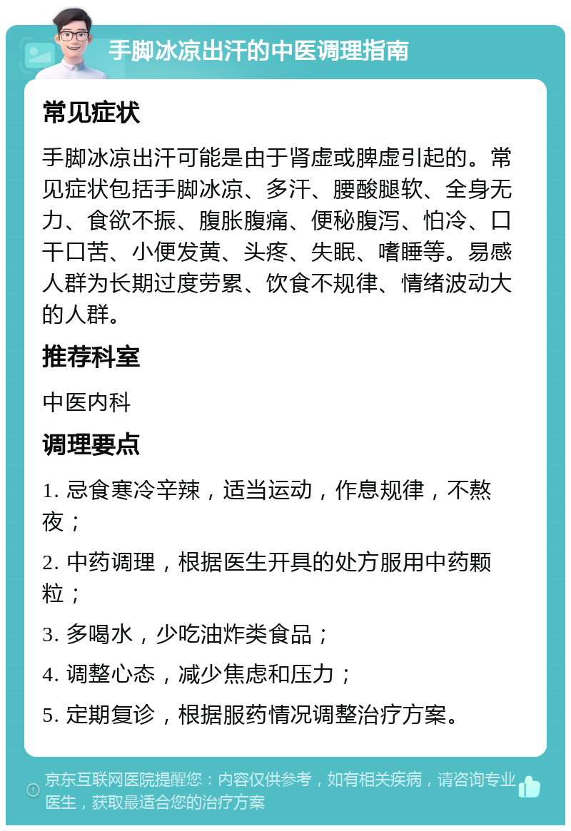 手脚冰凉出汗的中医调理指南 常见症状 手脚冰凉出汗可能是由于肾虚或脾虚引起的。常见症状包括手脚冰凉、多汗、腰酸腿软、全身无力、食欲不振、腹胀腹痛、便秘腹泻、怕冷、口干口苦、小便发黄、头疼、失眠、嗜睡等。易感人群为长期过度劳累、饮食不规律、情绪波动大的人群。 推荐科室 中医内科 调理要点 1. 忌食寒冷辛辣，适当运动，作息规律，不熬夜； 2. 中药调理，根据医生开具的处方服用中药颗粒； 3. 多喝水，少吃油炸类食品； 4. 调整心态，减少焦虑和压力； 5. 定期复诊，根据服药情况调整治疗方案。