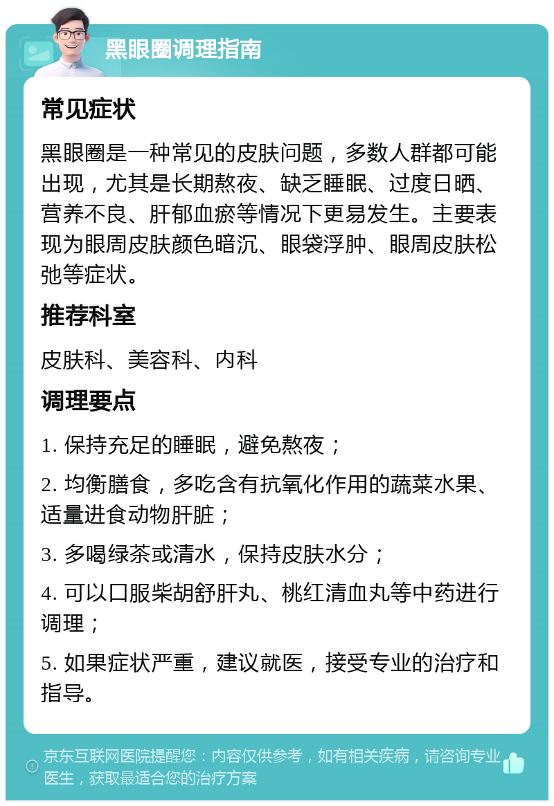 黑眼圈调理指南 常见症状 黑眼圈是一种常见的皮肤问题，多数人群都可能出现，尤其是长期熬夜、缺乏睡眠、过度日晒、营养不良、肝郁血瘀等情况下更易发生。主要表现为眼周皮肤颜色暗沉、眼袋浮肿、眼周皮肤松弛等症状。 推荐科室 皮肤科、美容科、内科 调理要点 1. 保持充足的睡眠，避免熬夜； 2. 均衡膳食，多吃含有抗氧化作用的蔬菜水果、适量进食动物肝脏； 3. 多喝绿茶或清水，保持皮肤水分； 4. 可以口服柴胡舒肝丸、桃红清血丸等中药进行调理； 5. 如果症状严重，建议就医，接受专业的治疗和指导。