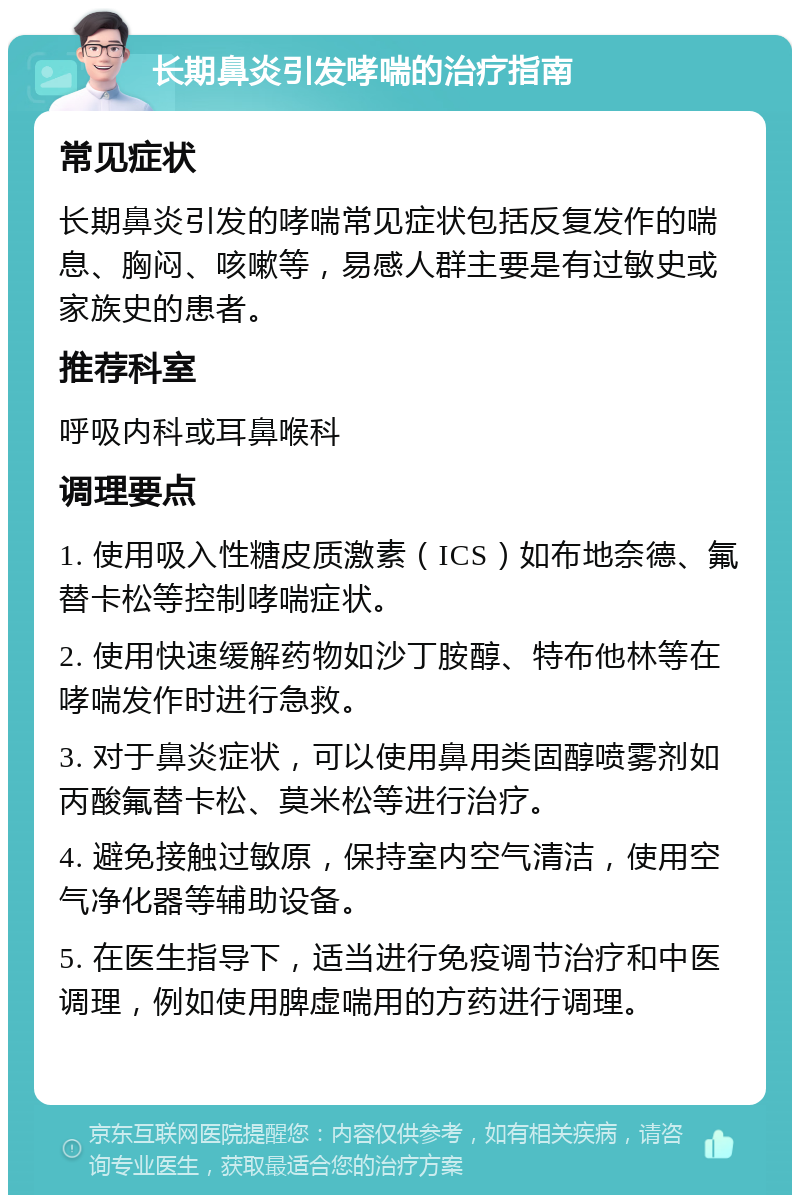 长期鼻炎引发哮喘的治疗指南 常见症状 长期鼻炎引发的哮喘常见症状包括反复发作的喘息、胸闷、咳嗽等，易感人群主要是有过敏史或家族史的患者。 推荐科室 呼吸内科或耳鼻喉科 调理要点 1. 使用吸入性糖皮质激素（ICS）如布地奈德、氟替卡松等控制哮喘症状。 2. 使用快速缓解药物如沙丁胺醇、特布他林等在哮喘发作时进行急救。 3. 对于鼻炎症状，可以使用鼻用类固醇喷雾剂如丙酸氟替卡松、莫米松等进行治疗。 4. 避免接触过敏原，保持室内空气清洁，使用空气净化器等辅助设备。 5. 在医生指导下，适当进行免疫调节治疗和中医调理，例如使用脾虚喘用的方药进行调理。