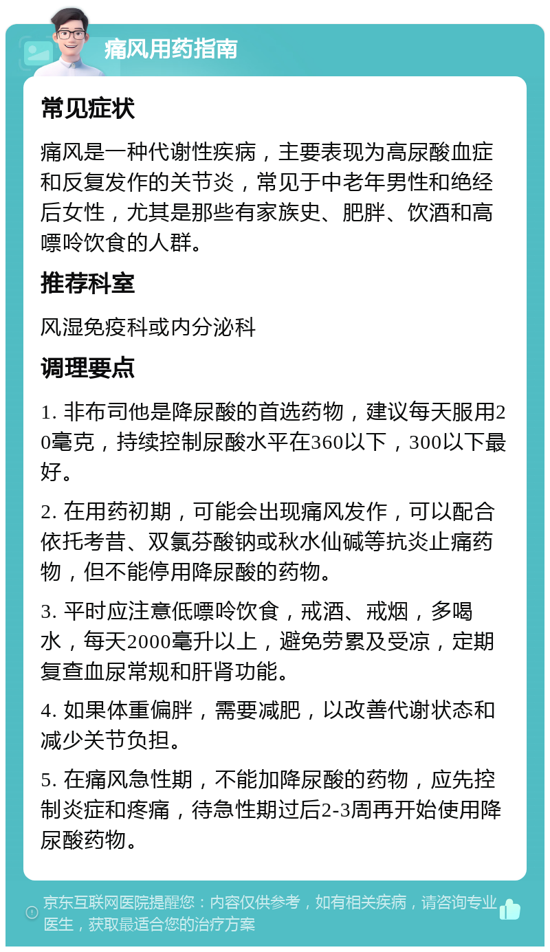 痛风用药指南 常见症状 痛风是一种代谢性疾病，主要表现为高尿酸血症和反复发作的关节炎，常见于中老年男性和绝经后女性，尤其是那些有家族史、肥胖、饮酒和高嘌呤饮食的人群。 推荐科室 风湿免疫科或内分泌科 调理要点 1. 非布司他是降尿酸的首选药物，建议每天服用20毫克，持续控制尿酸水平在360以下，300以下最好。 2. 在用药初期，可能会出现痛风发作，可以配合依托考昔、双氯芬酸钠或秋水仙碱等抗炎止痛药物，但不能停用降尿酸的药物。 3. 平时应注意低嘌呤饮食，戒酒、戒烟，多喝水，每天2000毫升以上，避免劳累及受凉，定期复查血尿常规和肝肾功能。 4. 如果体重偏胖，需要减肥，以改善代谢状态和减少关节负担。 5. 在痛风急性期，不能加降尿酸的药物，应先控制炎症和疼痛，待急性期过后2-3周再开始使用降尿酸药物。