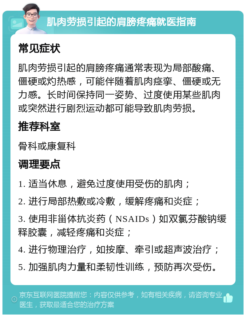 肌肉劳损引起的肩膀疼痛就医指南 常见症状 肌肉劳损引起的肩膀疼痛通常表现为局部酸痛、僵硬或灼热感，可能伴随着肌肉痉挛、僵硬或无力感。长时间保持同一姿势、过度使用某些肌肉或突然进行剧烈运动都可能导致肌肉劳损。 推荐科室 骨科或康复科 调理要点 1. 适当休息，避免过度使用受伤的肌肉； 2. 进行局部热敷或冷敷，缓解疼痛和炎症； 3. 使用非甾体抗炎药（NSAIDs）如双氯芬酸钠缓释胶囊，减轻疼痛和炎症； 4. 进行物理治疗，如按摩、牵引或超声波治疗； 5. 加强肌肉力量和柔韧性训练，预防再次受伤。