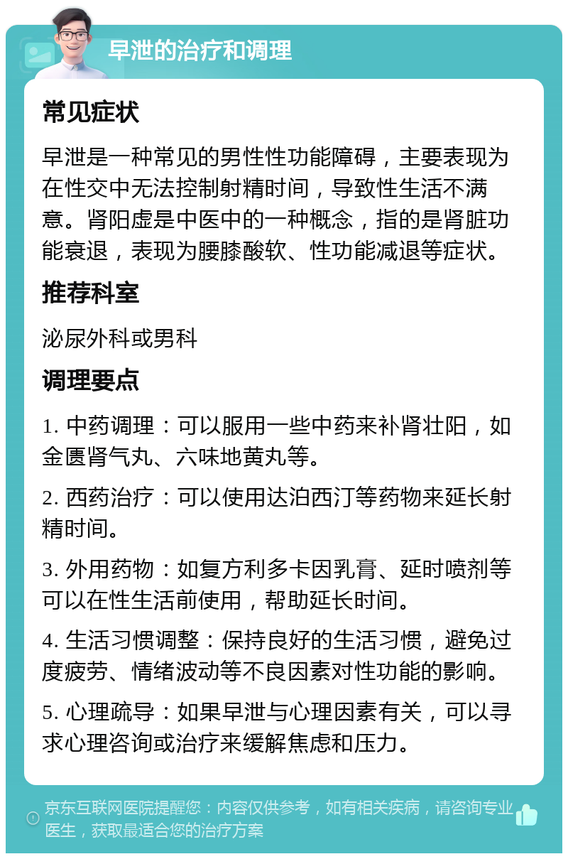 早泄的治疗和调理 常见症状 早泄是一种常见的男性性功能障碍，主要表现为在性交中无法控制射精时间，导致性生活不满意。肾阳虚是中医中的一种概念，指的是肾脏功能衰退，表现为腰膝酸软、性功能减退等症状。 推荐科室 泌尿外科或男科 调理要点 1. 中药调理：可以服用一些中药来补肾壮阳，如金匮肾气丸、六味地黄丸等。 2. 西药治疗：可以使用达泊西汀等药物来延长射精时间。 3. 外用药物：如复方利多卡因乳膏、延时喷剂等可以在性生活前使用，帮助延长时间。 4. 生活习惯调整：保持良好的生活习惯，避免过度疲劳、情绪波动等不良因素对性功能的影响。 5. 心理疏导：如果早泄与心理因素有关，可以寻求心理咨询或治疗来缓解焦虑和压力。